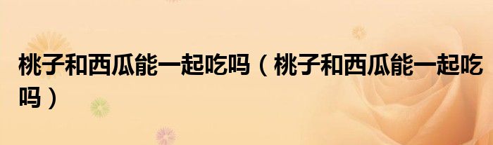 桃子和西瓜能一起吃吗（桃子和西瓜能一起吃吗）