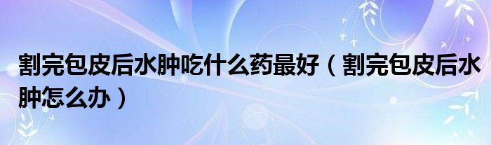 割完包皮后水肿吃什么药最好（割完包皮后水肿怎么办）