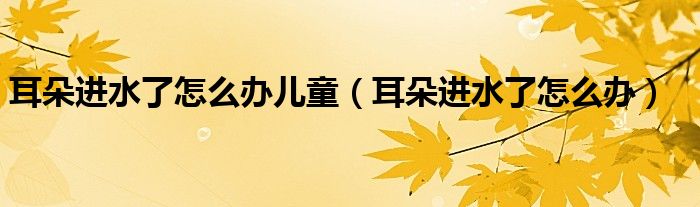 耳朵进水了怎么办儿童（耳朵进水了怎么办）