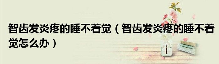 智齿发炎疼的睡不着觉（智齿发炎疼的睡不着觉怎么办）