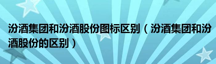 汾酒集团和汾酒股份图标区别（汾酒集团和汾酒股份的区别）