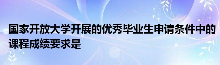 国家开放大学开展的优秀毕业生申请条件中的课程成绩要求是