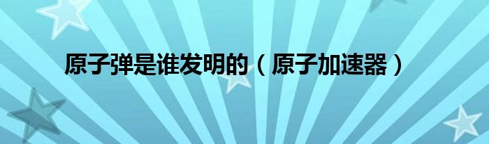 原子弹是谁发明的（原子加速器）