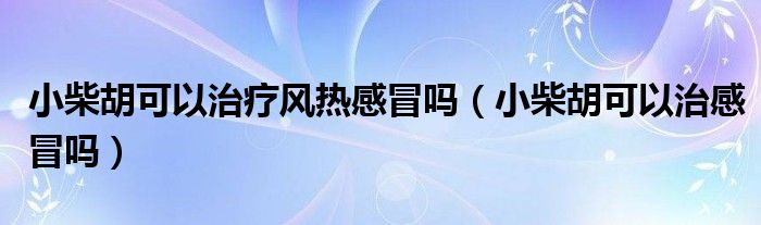 小柴胡可以治疗风热感冒吗（小柴胡可以治感冒吗）