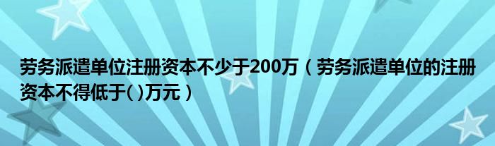 劳务派遣单位注册资本不少于200万（劳务派遣单位的注册资本不得低于( )万元）