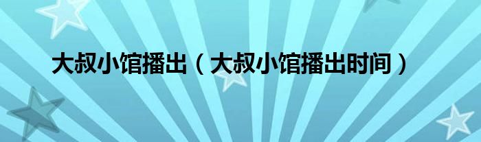 大叔小馆播出（大叔小馆播出时间）