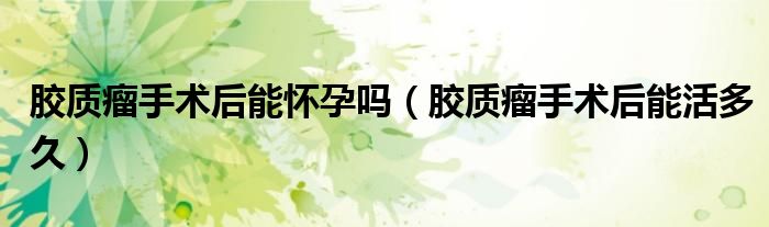 胶质瘤手术后能怀孕吗（胶质瘤手术后能活多久）