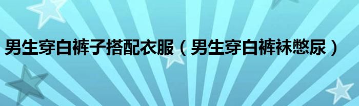男生穿白裤子搭配衣服（男生穿白裤袜憋尿）