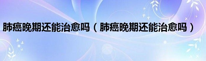 肺癌晚期还能治愈吗(肺癌晚期还能治愈吗)
