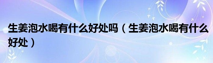 生姜泡水喝有什么好处吗（生姜泡水喝有什么好处）