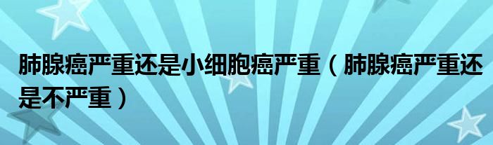 肺腺癌严重还是小细胞癌严重（肺腺癌严重还是不严重）