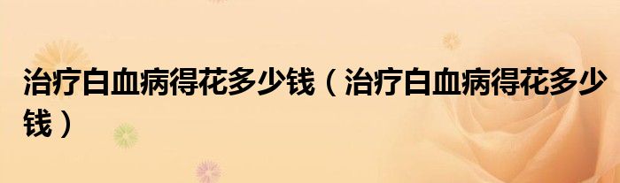 治疗白血病得花多少钱（治疗白血病得花多少钱）
