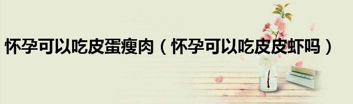怀孕可以吃皮蛋瘦肉（怀孕可以吃皮皮虾吗）