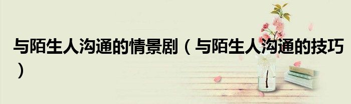 与陌生人沟通的情景剧（与陌生人沟通的技巧）