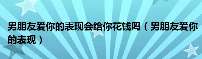 男朋友爱你的表现会给你花钱吗（男朋友爱你的表现）