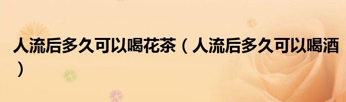 人流后多久可以喝花茶（人流后多久可以喝酒）