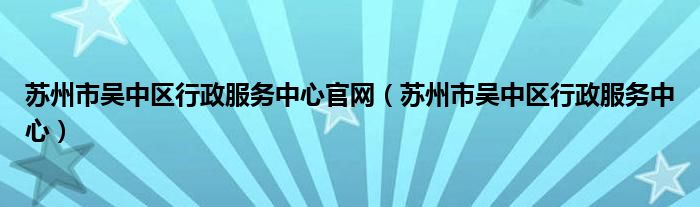 苏州市吴中区行政服务中心官网（苏州市吴中区行政服务中心）