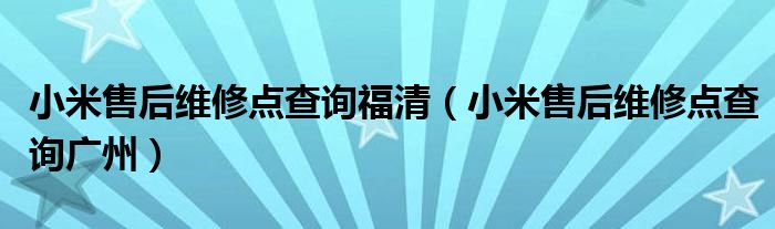 小米售后维修点查询福清（小米售后维修点查询广州）