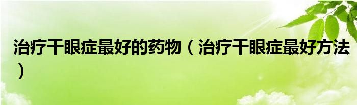 治疗干眼症最好的药物（治疗干眼症最好方法）
