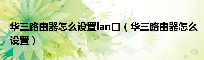 华三路由器怎么设置lan口（华三路由器怎么设置）