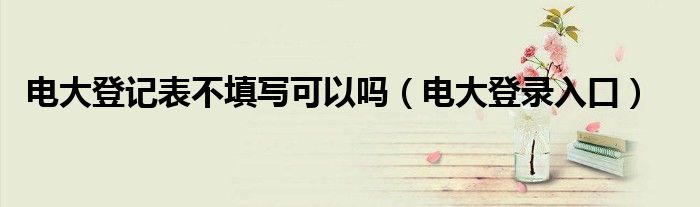 电大登记表不填写可以吗（电大登录入口）
