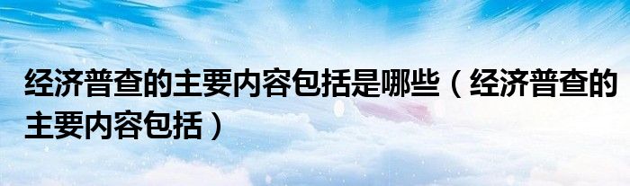 经济普查的主要内容包括是哪些（经济普查的主要内容包括）
