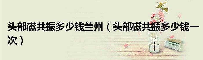 头部磁共振多少钱兰州（头部磁共振多少钱一次）