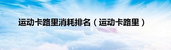 运动卡路里消耗排名（运动卡路里）