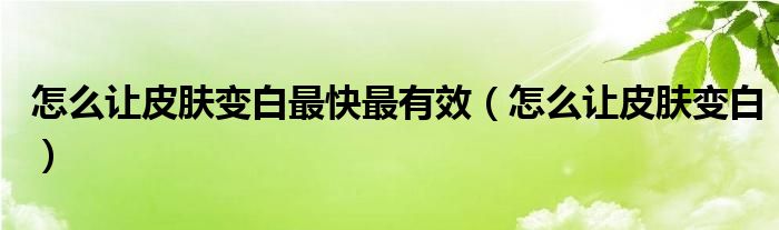 怎么让皮肤变白最快最有效（怎么让皮肤变白）
