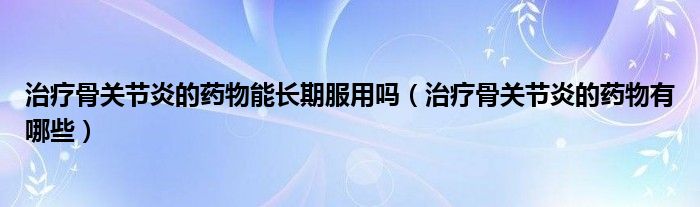 治疗骨关节炎的药物能长期服用吗（治疗骨关节炎的药物有哪些）