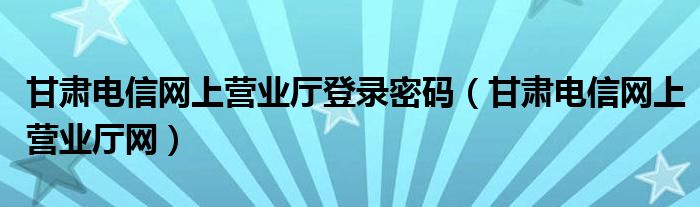 甘肃电信网上营业厅登录密码（甘肃电信网上营业厅网）