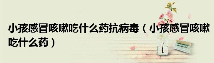 小孩感冒咳嗽吃什么药抗病毒（小孩感冒咳嗽吃什么药）