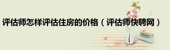 评估师怎样评估住房的价格（评估师快聘网）