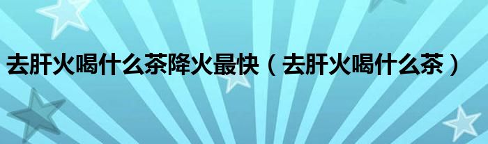 去肝火喝什么茶降火最快（去肝火喝什么茶）