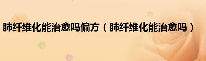 肺纤维化能治愈吗偏方（肺纤维化能治愈吗）