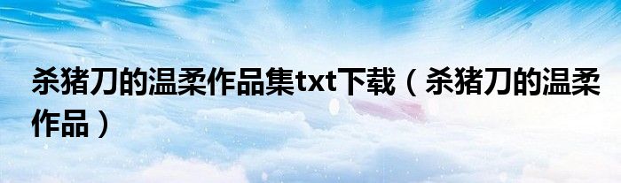 杀猪刀的温柔作品集txt下载（杀猪刀的温柔作品）