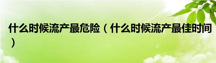 什么时候流产最危险（什么时候流产最佳时间）