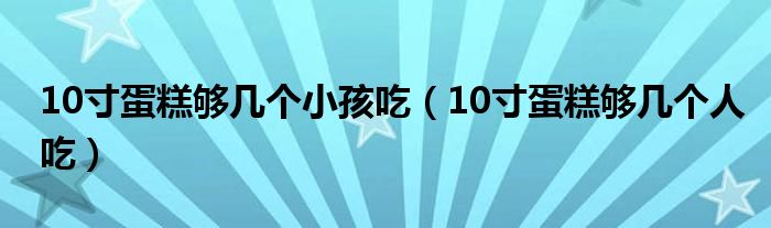 10寸蛋糕够几个小孩吃（10寸蛋糕够几个人吃）