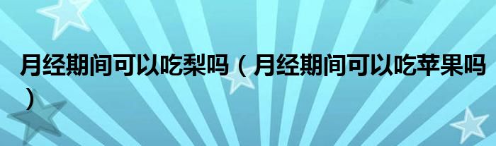 月经期间可以吃梨吗（月经期间可以吃苹果吗）