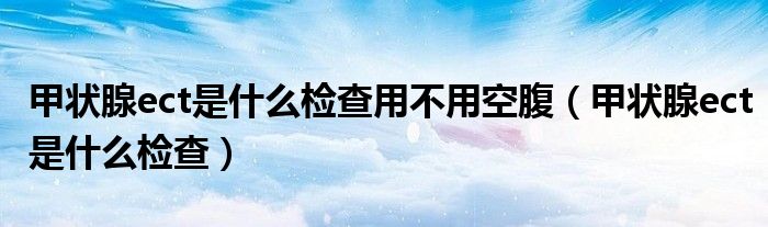 甲状腺ect是什么检查用不用空腹（甲状腺ect是什么检查）