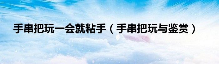 手串把玩一会就粘手（手串把玩与鉴赏）