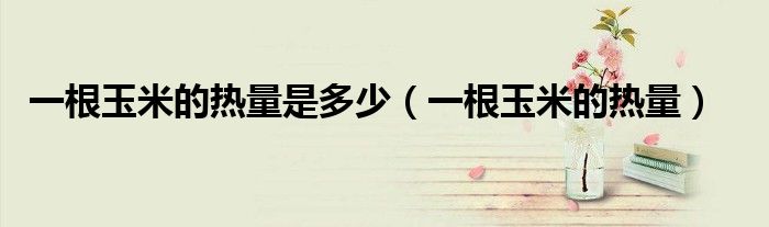 一根玉米的热量是多少（一根玉米的热量）