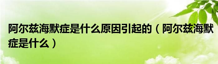 阿尔兹海默症是什么原因引起的（阿尔兹海默症是什么）