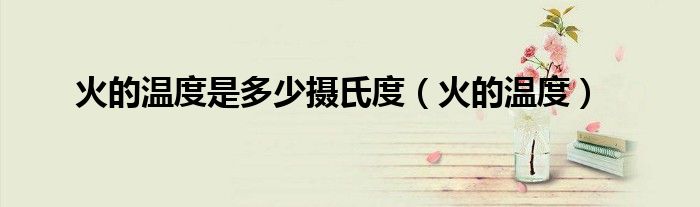 火的温度是多少摄氏度（火的温度）