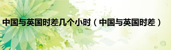 中国与英国时差几个小时（中国与英国时差）