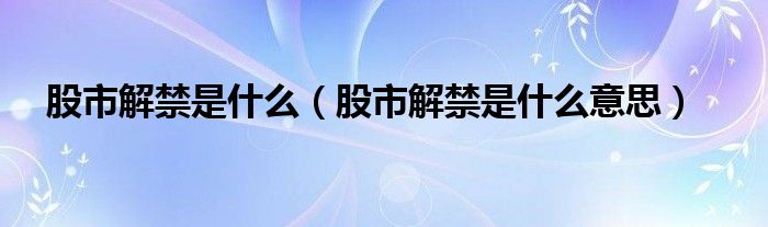 股市解禁是什么（股市解禁是什么意思）