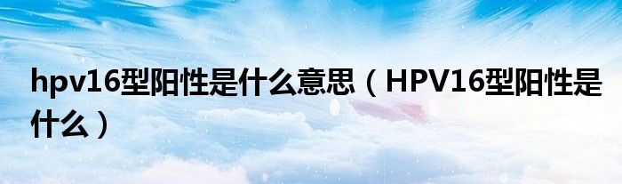hpv16型阳性是什么意思（HPV16型阳性是什么）