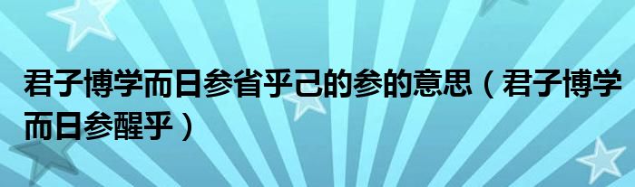 君子博学而日参省乎己的参的意思（君子博学而日参醒乎）