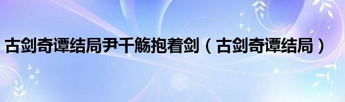 古剑奇谭结局尹千觞抱着剑（古剑奇谭结局）