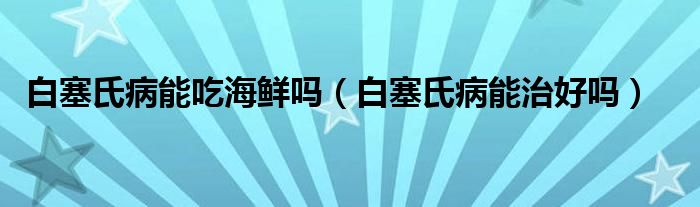 白塞氏病能吃海鲜吗（白塞氏病能治好吗）